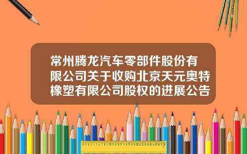 常州腾龙汽车零部件股份有限公司关于收购北京天元奥特橡塑有限公司股权的进展公告-常州腾龙股份有限公司