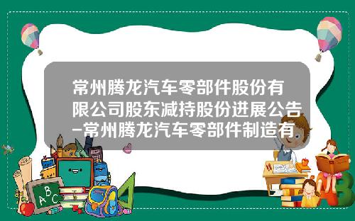 常州腾龙汽车零部件股份有限公司股东减持股份进展公告-常州腾龙汽车零部件制造有限公司