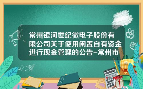 常州银河世纪微电子股份有限公司关于使用闲置自有资金进行现金管理的公告-常州市银河证券公司