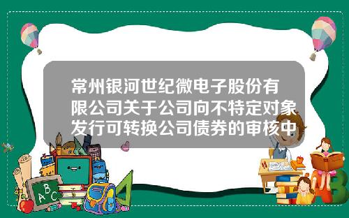 常州银河世纪微电子股份有限公司关于公司向不特定对象发行可转换公司债券的审核中心意见落实函的回复暨申请文件更新的提示性公告-常州市银河证券公司
