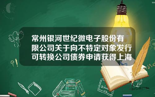 常州银河世纪微电子股份有限公司关于向不特定对象发行可转换公司债券申请获得上海证券交易所科创板上市委审议通过的公告-常州市银河证券公司