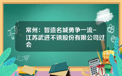 常州：智造名城勇争一流-江苏武进不锈股份有限公司过会
