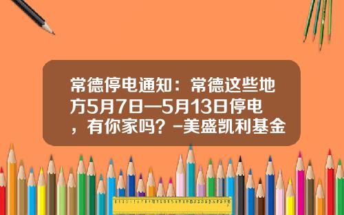 常德停电通知：常德这些地方5月7日—5月13日停电，有你家吗？-美盛凯利基金