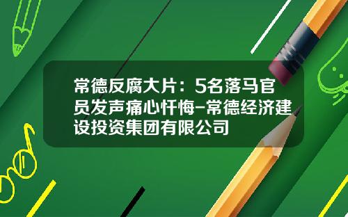常德反腐大片：5名落马官员发声痛心忏悔-常德经济建设投资集团有限公司