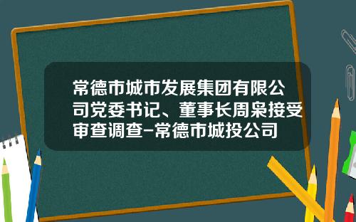 常德市城市发展集团有限公司党委书记、董事长周枭接受审查调查-常德市城投公司