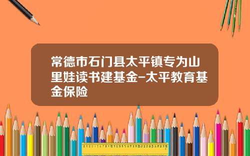 常德市石门县太平镇专为山里娃读书建基金-太平教育基金保险