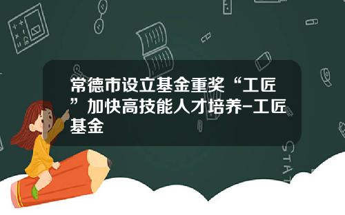 常德市设立基金重奖“工匠”加快高技能人才培养-工匠基金