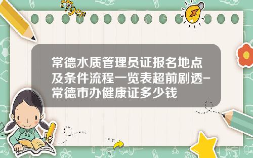 常德水质管理员证报名地点及条件流程一览表超前剧透-常德市办健康证多少钱