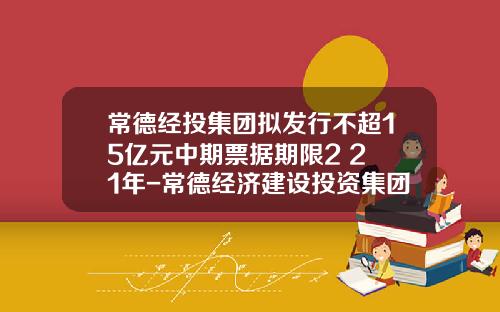 常德经投集团拟发行不超15亿元中期票据期限2+2+1年-常德经济建设投资集团有限公司