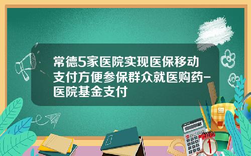 常德5家医院实现医保移动支付方便参保群众就医购药-医院基金支付