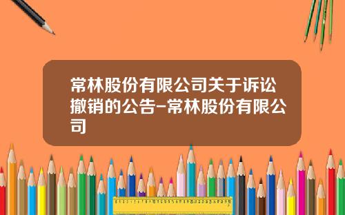 常林股份有限公司关于诉讼撤销的公告-常林股份有限公司
