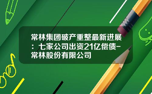 常林集团破产重整最新进展：七家公司出资21亿偿债-常林股份有限公司