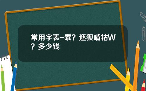 常用字表-泰？迤狈啃祜Ｗ？多少钱