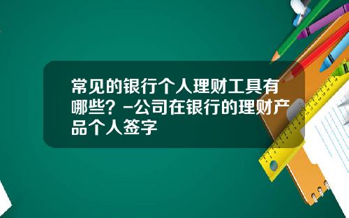 常见的银行个人理财工具有哪些？-公司在银行的理财产品个人签字