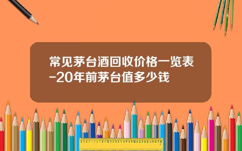 常见茅台酒回收价格一览表-20年前茅台值多少钱