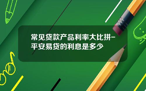 常见贷款产品利率大比拼-平安易贷的利息是多少