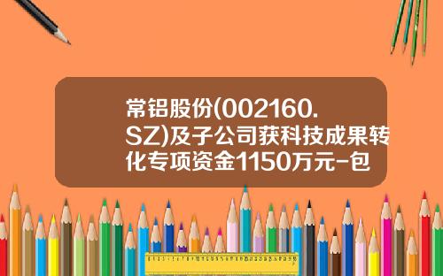 常铝股份(002160.SZ)及子公司获科技成果转化专项资金1150万元-包头常铝北方铝业有限责任公司