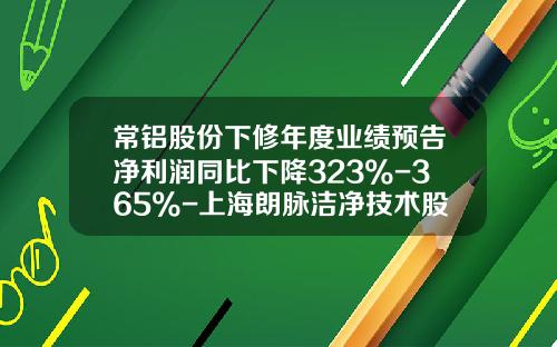 常铝股份下修年度业绩预告净利润同比下降323%-365%-上海朗脉洁净技术股份有限公司