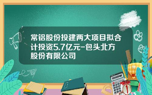 常铝股份投建两大项目拟合计投资5.7亿元-包头北方股份有限公司