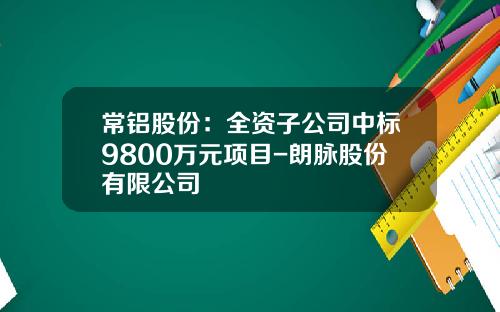 常铝股份：全资子公司中标9800万元项目-朗脉股份有限公司