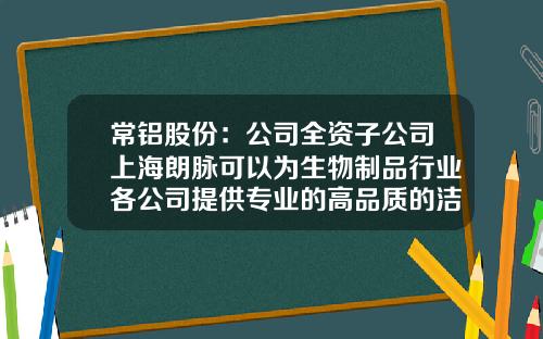 常铝股份：公司全资子公司上海朗脉可以为生物制品行业各公司提供专业的高品质的洁净工程业务服务-朗脉股份有限公司