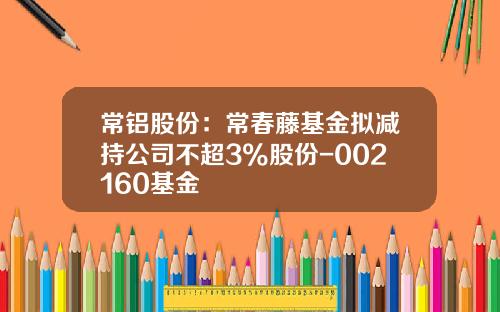常铝股份：常春藤基金拟减持公司不超3%股份-002160基金