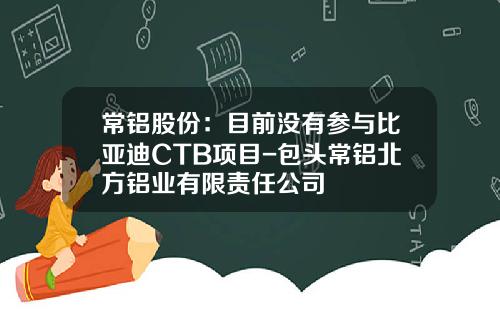 常铝股份：目前没有参与比亚迪CTB项目-包头常铝北方铝业有限责任公司