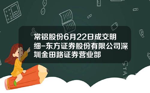 常铝股份6月22日成交明细-东方证券股份有限公司深圳金田路证券营业部