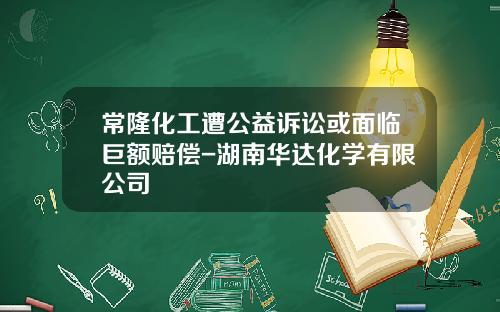 常隆化工遭公益诉讼或面临巨额赔偿-湖南华达化学有限公司
