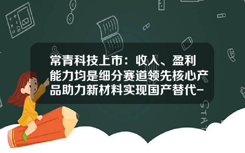 常青科技上市：收入、盈利能力均是细分赛道领先核心产品助力新材料实现国产替代-a股市场ipo发行市盈率最高的公司