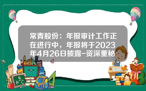 常青股份：年报审计工作正在进行中，年报将于2023年4月26日披露-资深董秘教你如何阅读上市公司年报