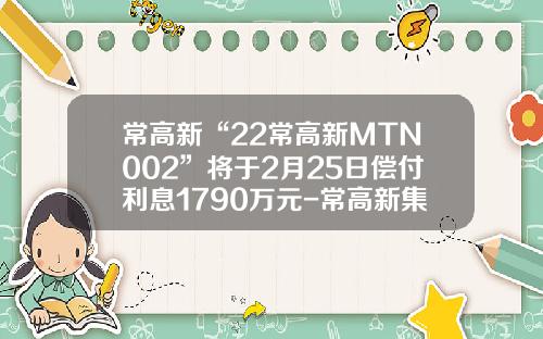 常高新“22常高新MTN002”将于2月25日偿付利息1790万元-常高新集团有限公司