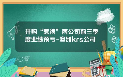并购“惹祸”两公司前三季度业绩预亏-澳洲krs公司