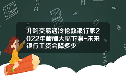 并购交易遇冷伦敦银行家2022年薪酬大幅下滑-未来银行工资会降多少