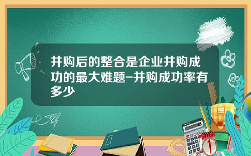 并购后的整合是企业并购成功的最大难题-并购成功率有多少