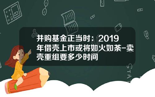 并购基金正当时：2019年借壳上市或将如火如荼-卖壳重组要多少时间