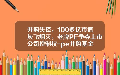并购失控，100多亿市值灰飞烟灭，老牌PE争夺上市公司控制权-pe并购基金