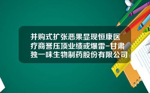 并购式扩张恶果显现恒康医疗商誉压顶业绩或爆雷-甘肃独一味生物制药股份有限公司