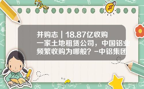 并购志｜18.87亿收购一家土地租赁公司，中国铝业频繁收购为哪般？-中铝集团旗下公司