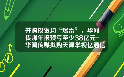 并购投资均“爆雷”，华闻传媒年报预亏至少38亿元-华闻传媒拟购天津掌视亿通信息技术有限公司
