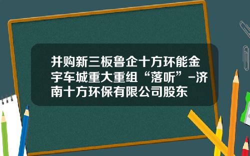 并购新三板鲁企十方环能金宇车城重大重组“落听”-济南十方环保有限公司股东
