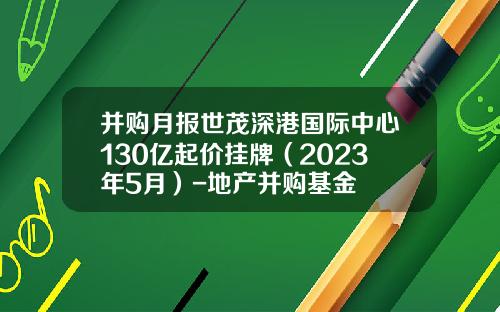 并购月报世茂深港国际中心130亿起价挂牌（2023年5月）-地产并购基金