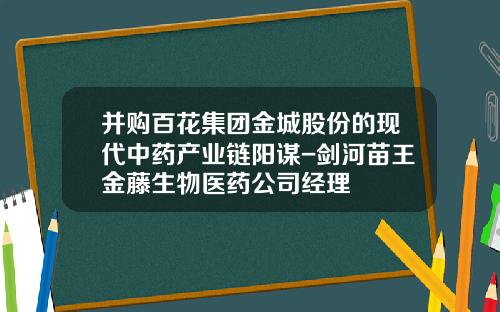 并购百花集团金城股份的现代中药产业链阳谋-剑河苗王金藤生物医药公司经理