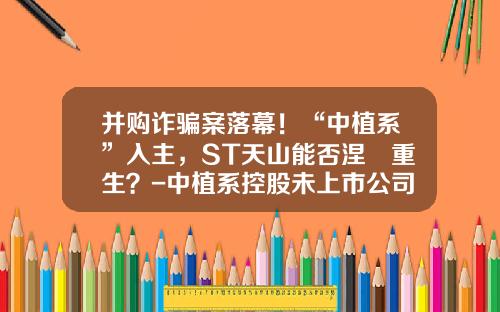 并购诈骗案落幕！“中植系”入主，ST天山能否涅槃重生？-中植系控股未上市公司