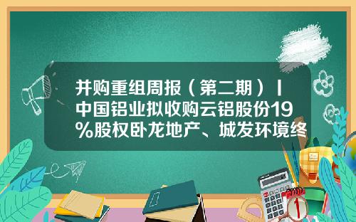 并购重组周报（第二期）丨中国铝业拟收购云铝股份19%股权卧龙地产、城发环境终止重大资产重组-再生资源回收上市公司