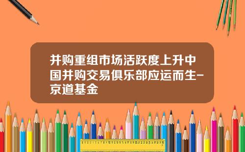 并购重组市场活跃度上升中国并购交易俱乐部应运而生-京道基金