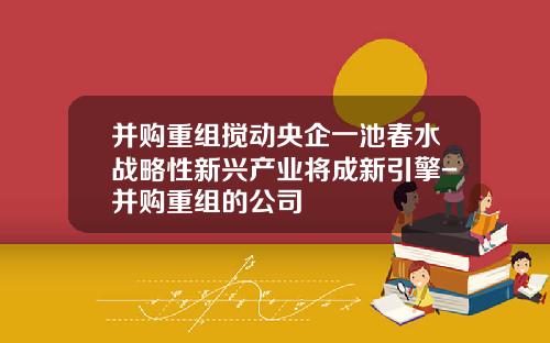 并购重组搅动央企一池春水战略性新兴产业将成新引擎-并购重组的公司