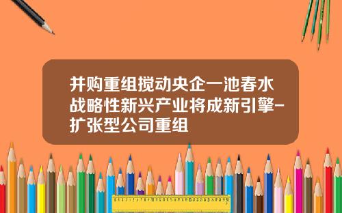 并购重组搅动央企一池春水战略性新兴产业将成新引擎-扩张型公司重组