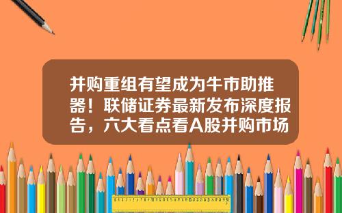 并购重组有望成为牛市助推器！联储证券最新发布深度报告，六大看点看A股并购市场-上市公司收购重组