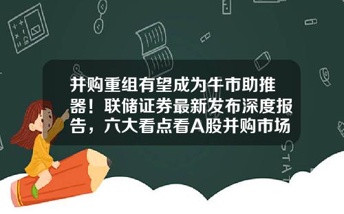 并购重组有望成为牛市助推器！联储证券最新发布深度报告，六大看点看A股并购市场-并购基金优先